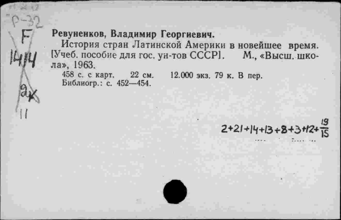 ﻿
Ревуненков, Владимир Георгиевич.
История стран Латинской Америки в новейшее время. [Учеб, пособие для гос. ун-тов СССР]. М., «Высш, школа», 1963.
458 с. с карт. 22 см. 12.000 экз. 79 к. В пер.
Библиогр.: с. 452—454.
13